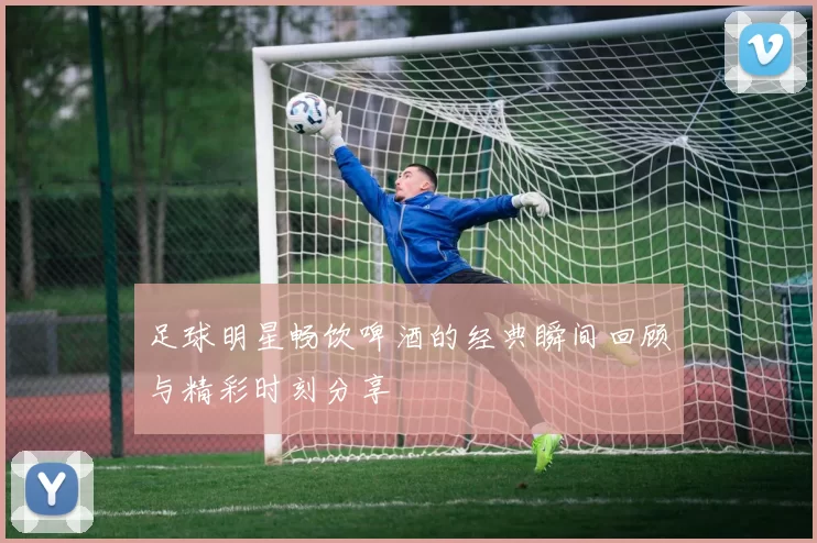 足球明星畅饮啤酒的经典瞬间回顾与精彩时刻分享