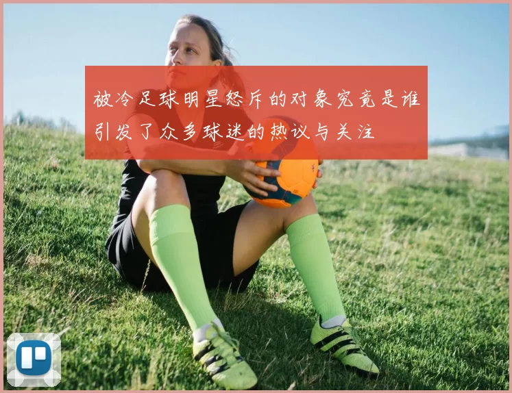 被冷足球明星怒斥的对象究竟是谁引发了众多球迷的热议与关注