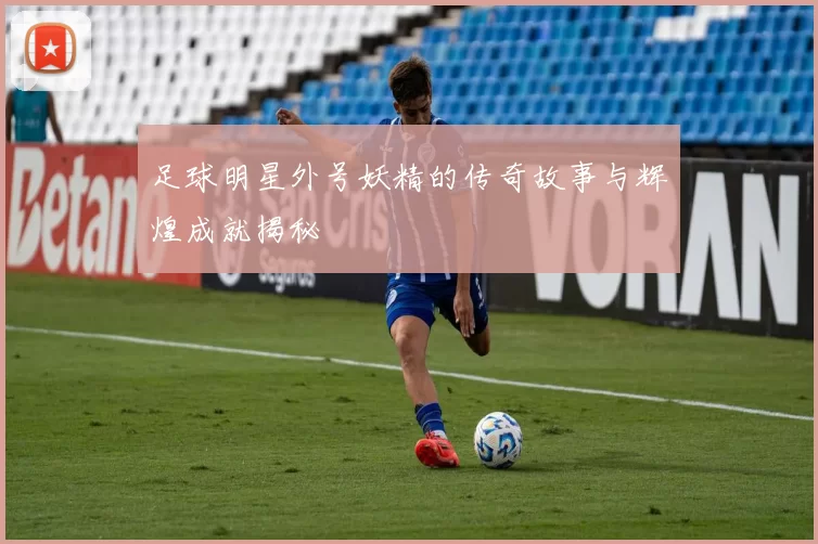 足球明星外号妖精的传奇故事与辉煌成就揭秘