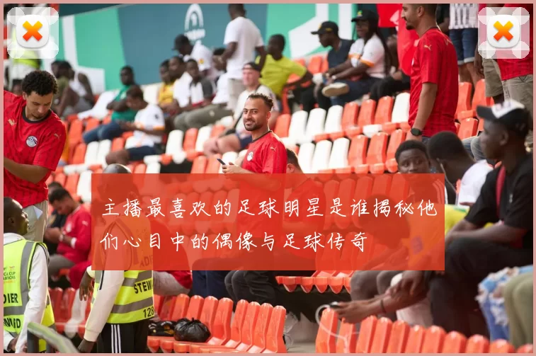 主播最喜欢的足球明星是谁揭秘他们心目中的偶像与足球传奇