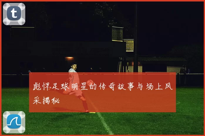 彪悍足球明星的传奇故事与场上风采揭秘