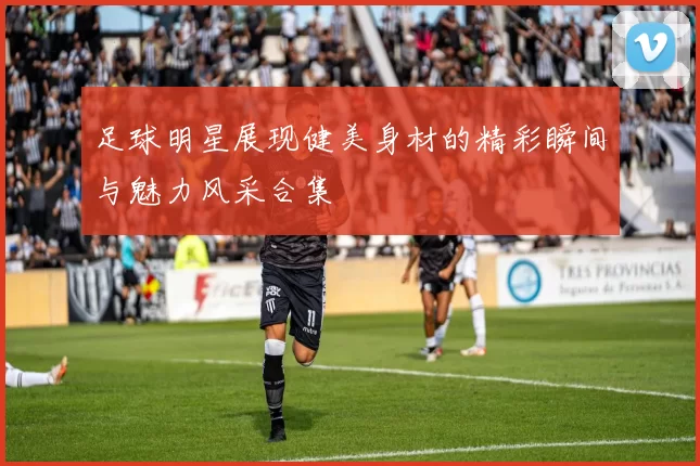 足球明星展现健美身材的精彩瞬间与魅力风采合集