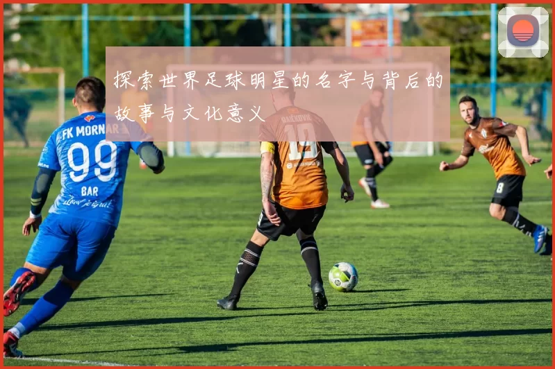 探索世界足球明星的名字与背后的故事与文化意义