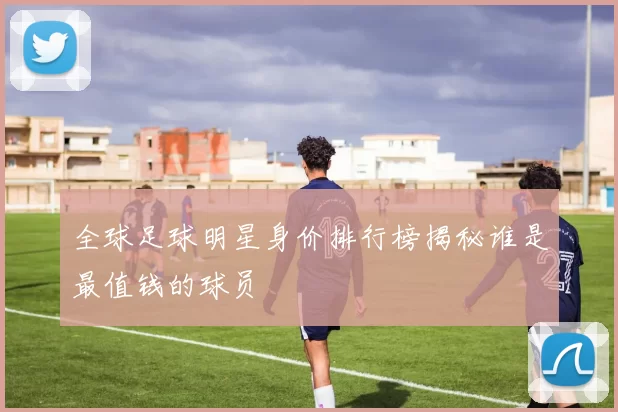 全球足球明星身价排行榜揭秘谁是最值钱的球员