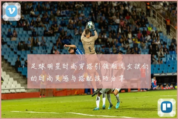 足球明星时尚穿搭引领潮流女孩们的时尚灵感与搭配技巧分享