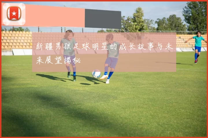 新疆男孩足球明星的成长故事与未来展望揭秘