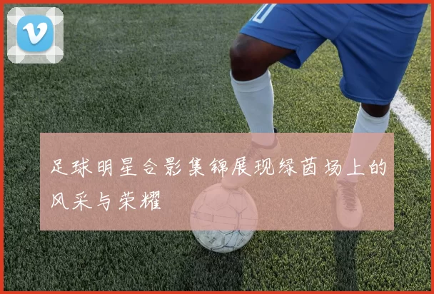 足球明星合影集锦展现绿茵场上的风采与荣耀