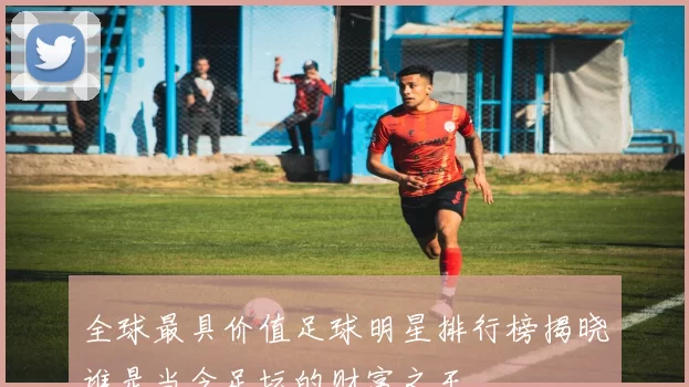 全球最具价值足球明星排行榜揭晓谁是当今足坛的财富之王
