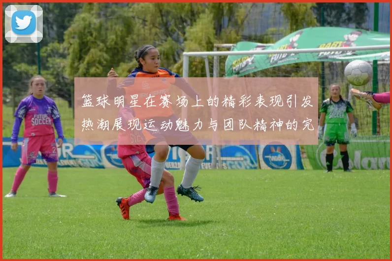 篮球明星在赛场上的精彩表现引发热潮展现运动魅力与团队精神的完美结合