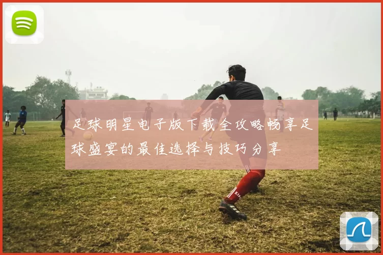足球明星电子版下载全攻略畅享足球盛宴的最佳选择与技巧分享