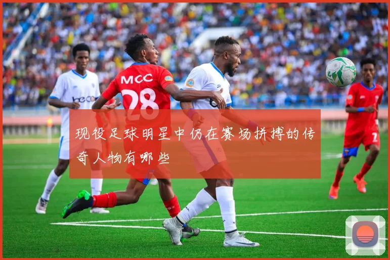 现役足球明星中仍在赛场拼搏的传奇人物有哪些