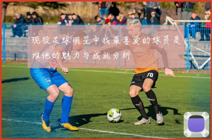 现役足球明星中我最喜爱的球员是谁他的魅力与成就分析
