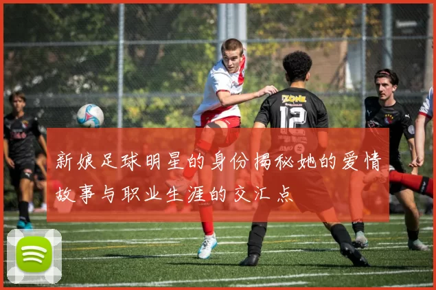 新娘足球明星的身份揭秘她的爱情故事与职业生涯的交汇点