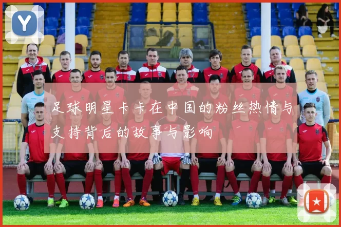 足球明星卡卡在中国的粉丝热情与支持背后的故事与影响