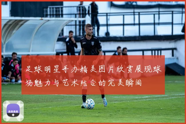 足球明星手办精美图片欣赏展现球场魅力与艺术结合的完美瞬间