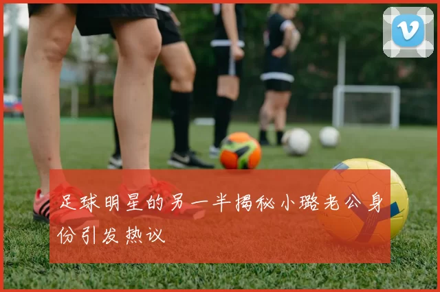 足球明星的另一半揭秘小璐老公身份引发热议