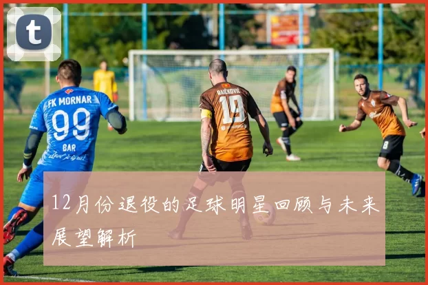 12月份退役的足球明星回顾与未来展望解析