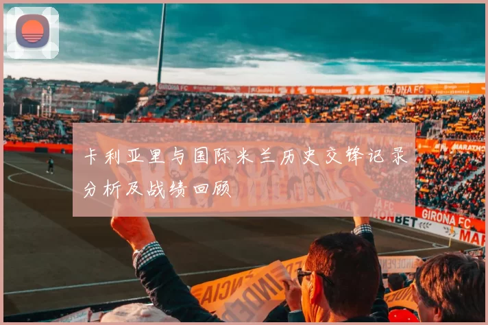 卡利亚里与国际米兰历史交锋记录分析及战绩回顾
