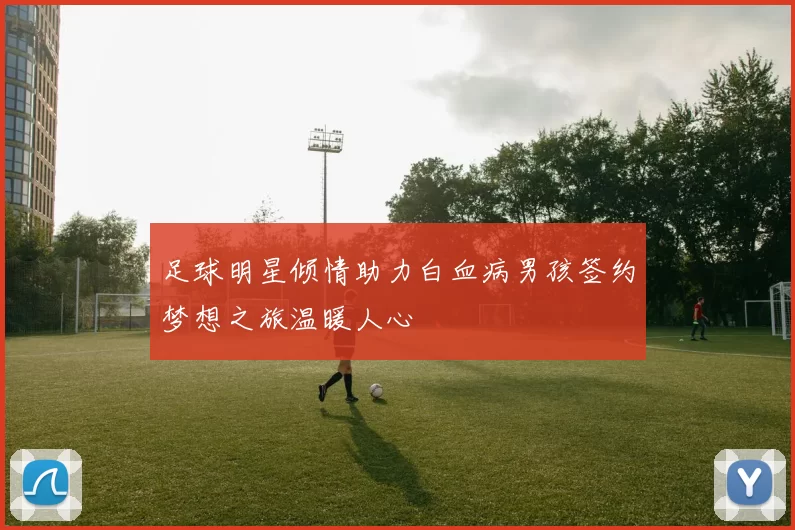 足球明星倾情助力白血病男孩签约梦想之旅温暖人心