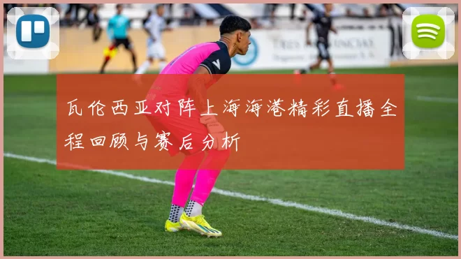 瓦伦西亚对阵上海海港精彩直播全程回顾与赛后分析