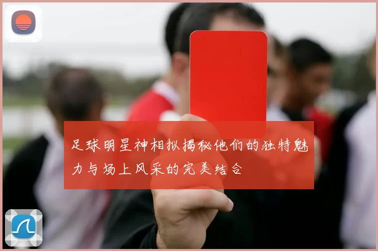 足球明星神相拟揭秘他们的独特魅力与场上风采的完美结合