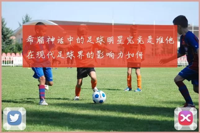 希腊神话中的足球明星究竟是谁他在现代足球界的影响力如何