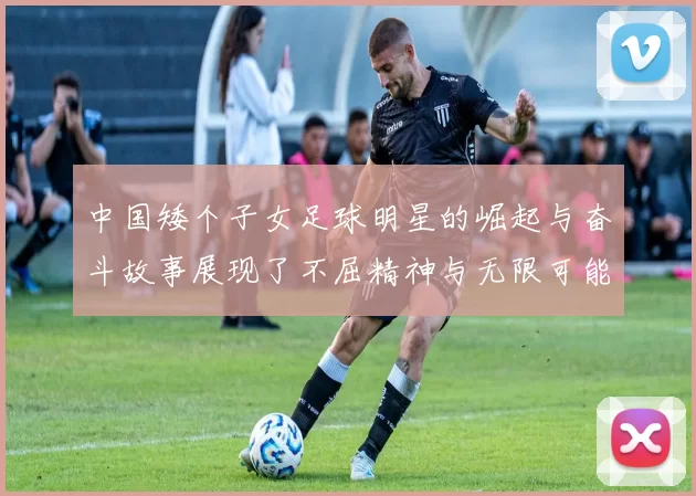 中国矮个子女足球明星的崛起与奋斗故事展现了不屈精神与无限可能