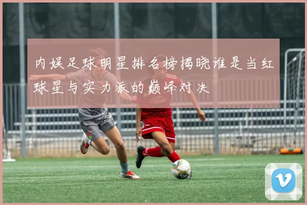 内娱足球明星排名榜揭晓谁是当红球星与实力派的巅峰对决