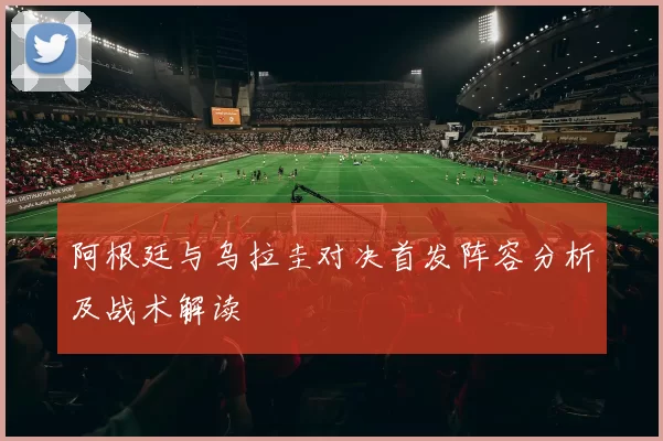 阿根廷与乌拉圭对决首发阵容分析及战术解读