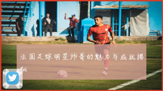 法国足球明星帅哥的魅力与成就揭秘