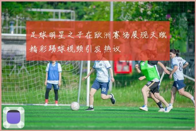 足球明星之子在欧洲赛场展现天赋精彩踢球视频引发热议