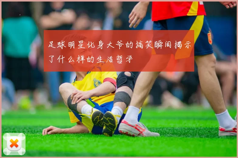 足球明星化身大爷的搞笑瞬间揭示了什么样的生活哲学