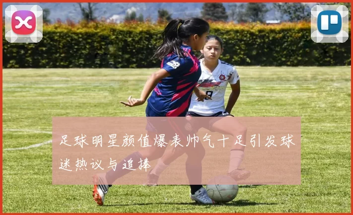 足球明星颜值爆表帅气十足引发球迷热议与追捧