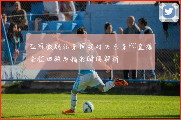亚冠激战北京国安对决东京FC直播全程回顾与精彩瞬间解析