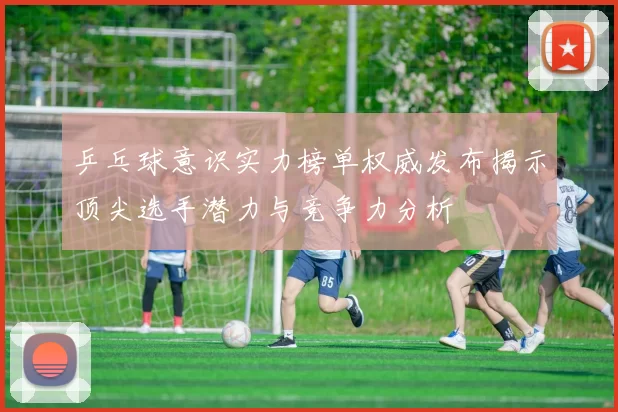 乒乓球意识实力榜单权威发布揭示顶尖选手潜力与竞争力分析