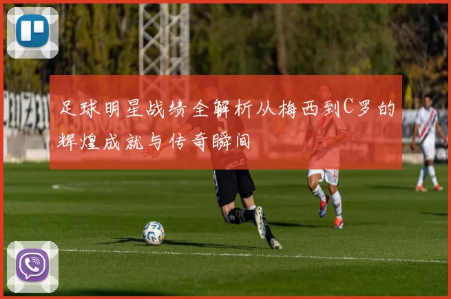足球明星战绩全解析从梅西到C罗的辉煌成就与传奇瞬间