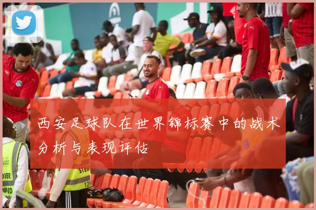 西安足球队在世界锦标赛中的战术分析与表现评估