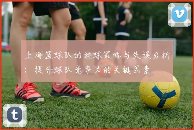 上海篮球队的控球策略与失误分析：提升球队竞争力的关键因素