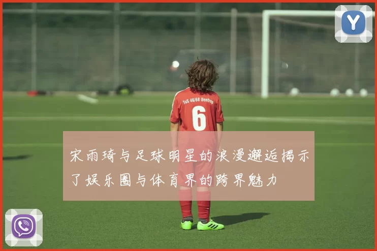 宋雨琦与足球明星的浪漫邂逅揭示了娱乐圈与体育界的跨界魅力