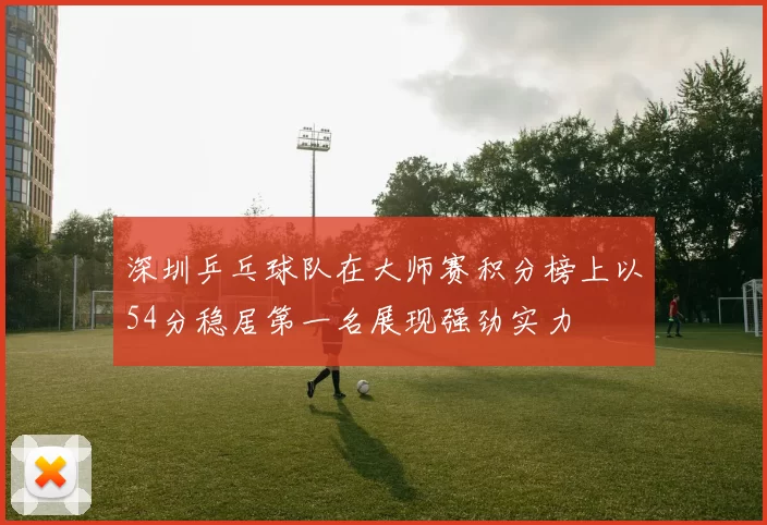 深圳乒乓球队在大师赛积分榜上以54分稳居第一名展现强劲实力
