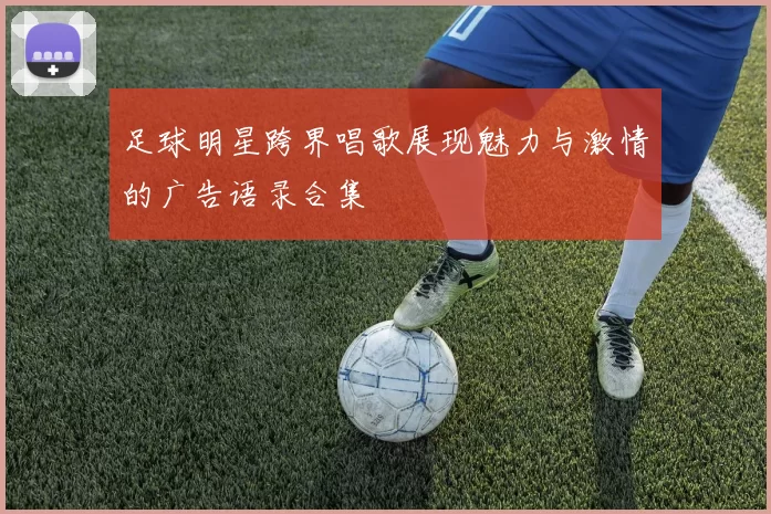 足球明星跨界唱歌展现魅力与激情的广告语录合集