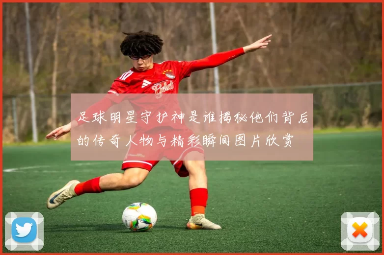 足球明星守护神是谁揭秘他们背后的传奇人物与精彩瞬间图片欣赏