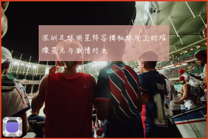 深圳足球明星阵容揭秘球场上的璀璨星光与激情对决