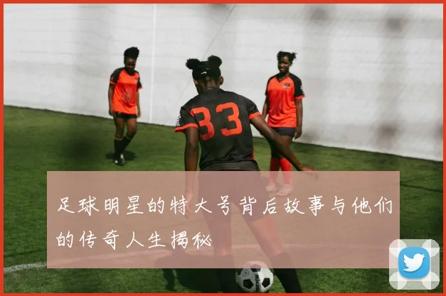 足球明星的特大号背后故事与他们的传奇人生揭秘