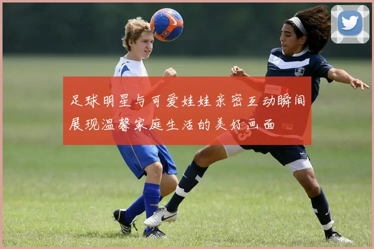 足球明星与可爱娃娃亲密互动瞬间展现温馨家庭生活的美好画面