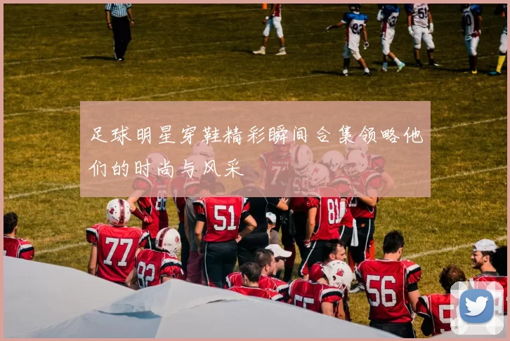 足球明星穿鞋精彩瞬间合集领略他们的时尚与风采