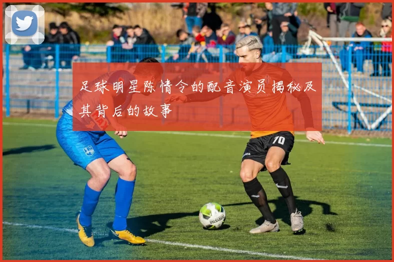 足球明星陈情令的配音演员揭秘及其背后的故事