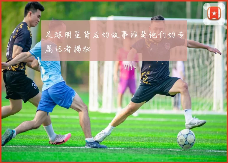 足球明星背后的故事谁是他们的专属记者揭秘