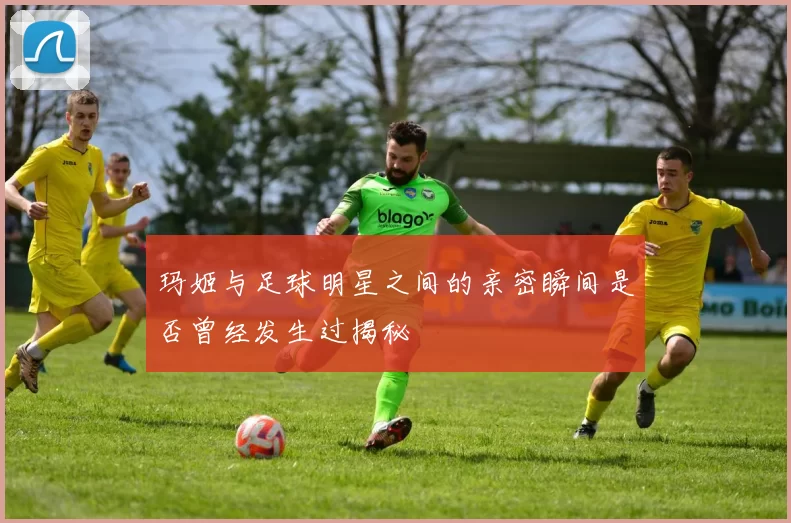 玛姬与足球明星之间的亲密瞬间是否曾经发生过揭秘