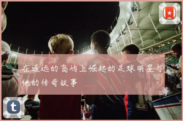 在遥远的岛屿上崛起的足球明星与他的传奇故事